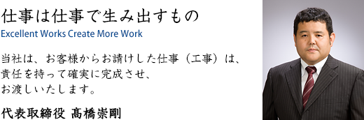 仕事は仕事で生み出すもの｜当社は、お客様からお請けした仕事（工事）は、責任を持って確実に完成させ、お渡しいたします。