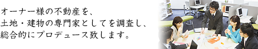 オーナー様の不動産を、土地・建物の専門家としてを調査し、総合的にプロデュース致します。